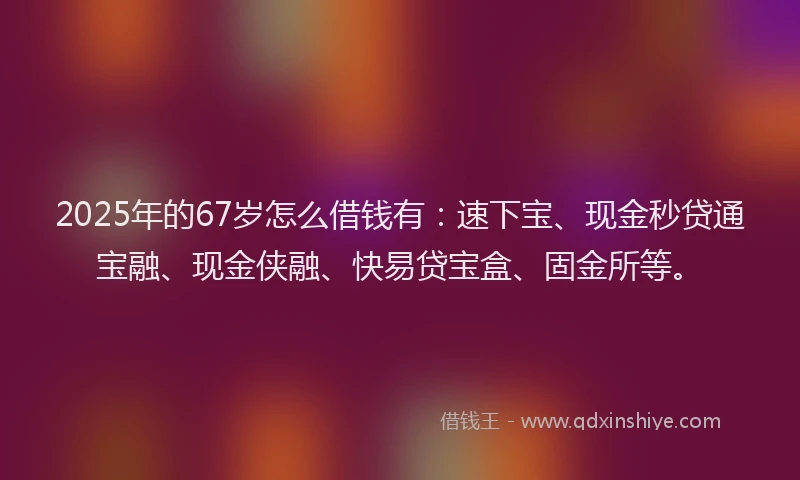 2025年的67岁怎么借钱有：速下宝、现金秒贷通宝融、现金侠融、快易贷宝盒、固金所等。