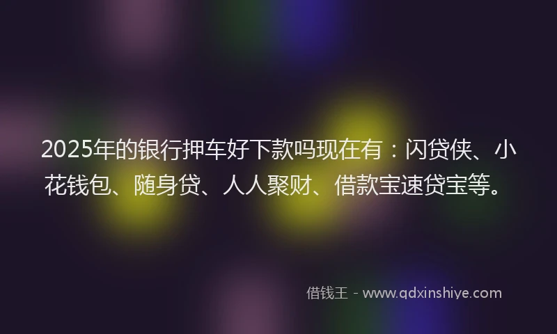 2025年的银行押车好下款吗现在有：闪贷侠、小花钱包、随身贷、人人聚财、借款宝速贷宝等。