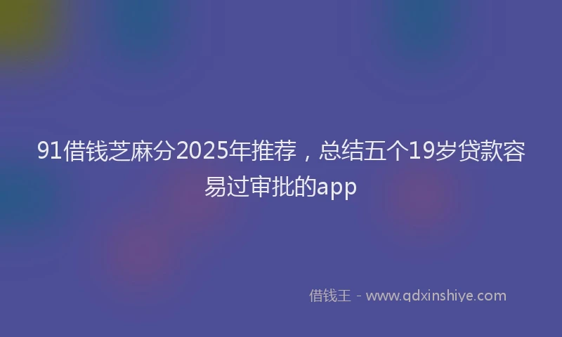 91借钱芝麻分2025年推荐，总结五个19岁贷款容易过审批的app