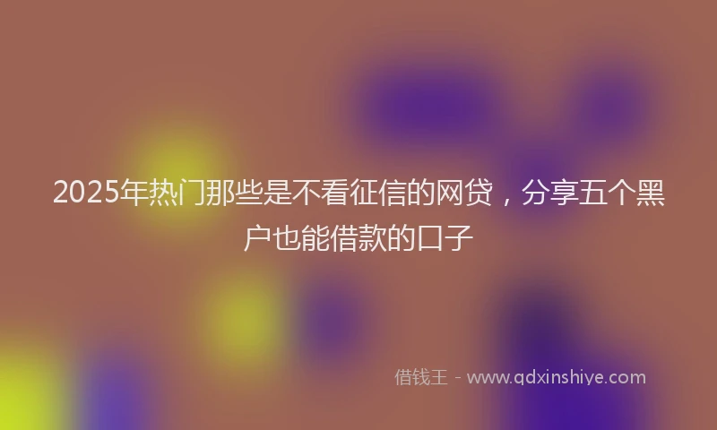 2025年热门那些是不看征信的网贷，分享五个黑户也能借款的口子