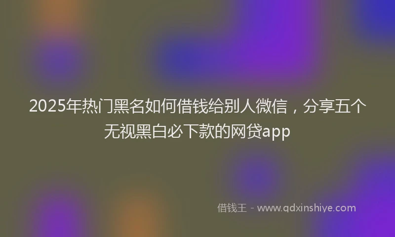 2025年热门黑名如何借钱给别人微信，分享五个无视黑白必下款的网贷app