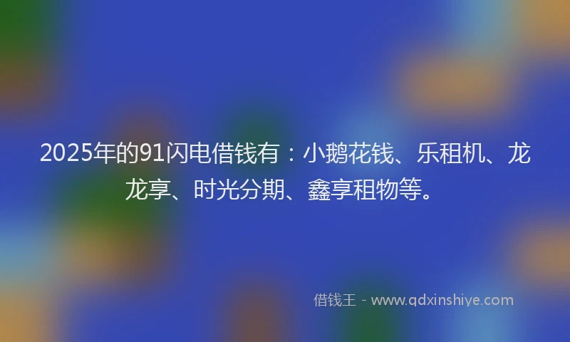 2025年的91闪电借钱有：小鹅花钱、乐租机、龙龙享、时光分期、鑫享租物等。