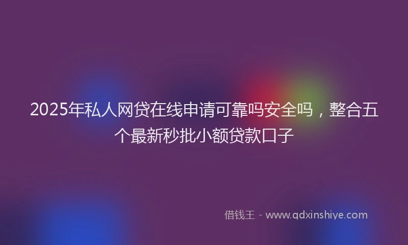 2025年私人网贷在线申请可靠吗安全吗，整合五个最新秒批小额贷款口子