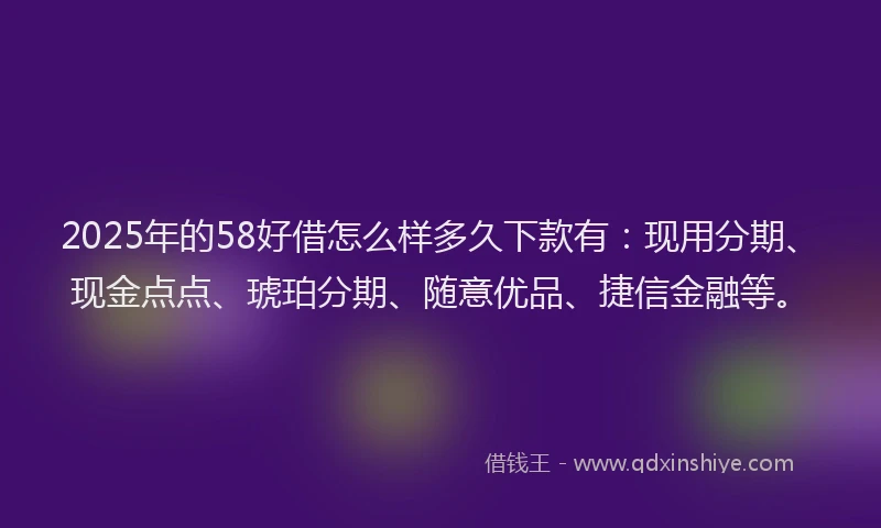2025年的58好借怎么样多久下款有：现用分期、现金点点、琥珀分期、随意优品、捷信金融等。