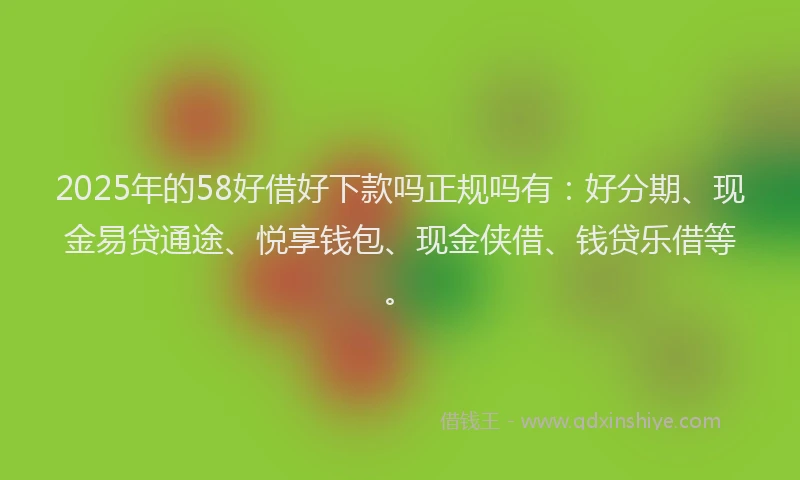 2025年的58好借好下款吗正规吗有：好分期、现金易贷通途、悦享钱包、现金侠借、钱贷乐借等。