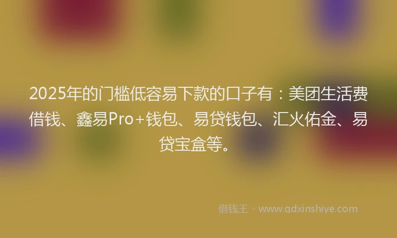 2025年的门槛低容易下款的口子有：美团生活费借钱、鑫易Pro+钱包、易贷钱包、汇火佑金、易贷宝盒等。