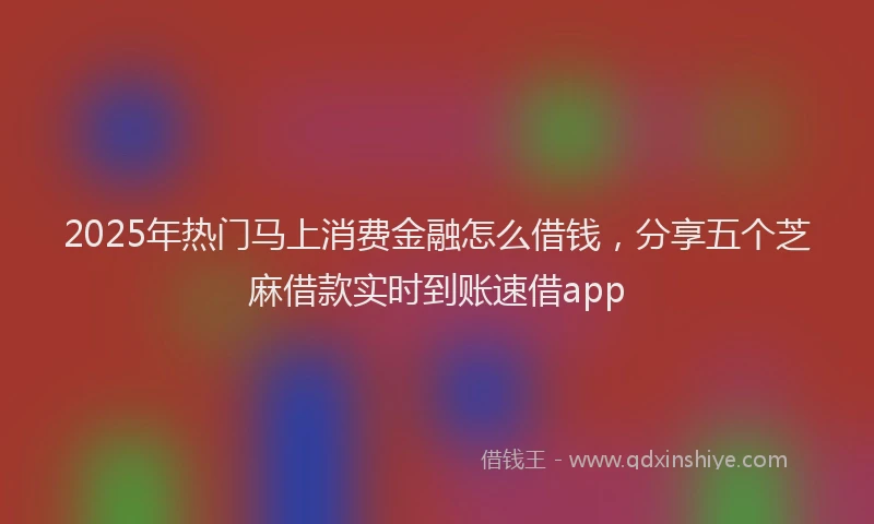 2025年热门马上消费金融怎么借钱，分享五个芝麻借款实时到账速借app
