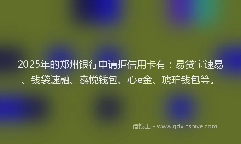2025年的郑州银行申请拒信用卡有：易贷宝速易、钱袋速融、鑫悦钱包、心e金、琥珀钱包等。
