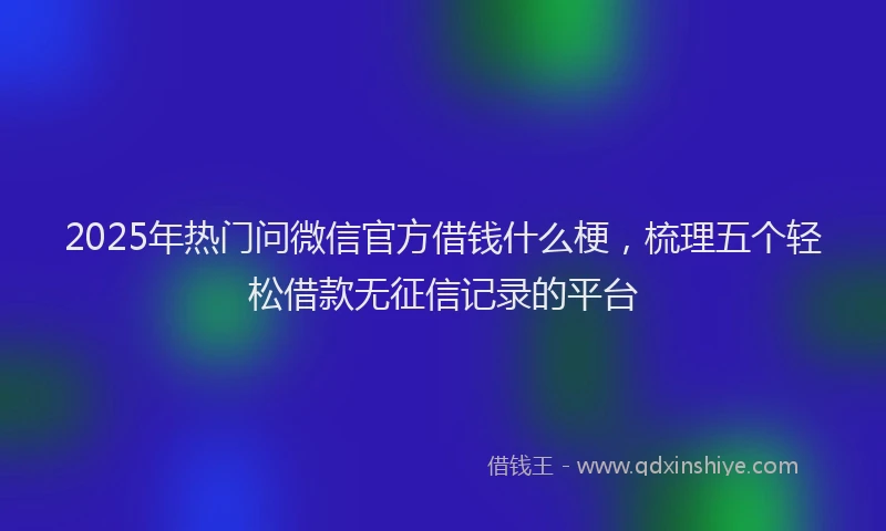 2025年热门问微信官方借钱什么梗，梳理五个轻松借款无征信记录的平台