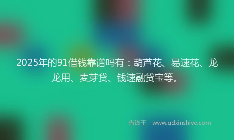 2025年的91借钱靠谱吗有：葫芦花、易速花、龙龙用、麦芽贷、钱速融贷宝等。