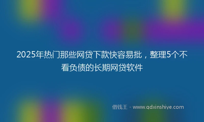 2025年热门那些网贷下款快容易批，整理5个不看负债的长期网贷软件