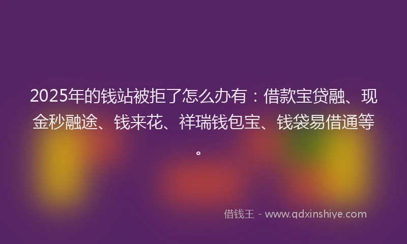 2025年的钱站被拒了怎么办有：借款宝贷融、现金秒融途、钱来花、祥瑞钱包宝、钱袋易借通等。