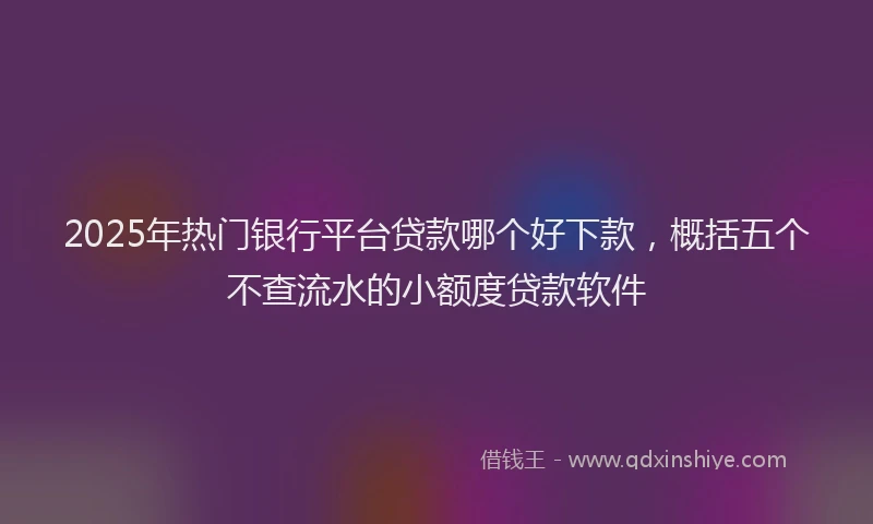 2025年热门银行平台贷款哪个好下款，概括五个不查流水的小额度贷款软件