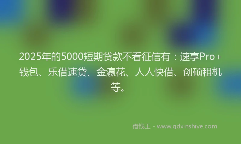 2025年的5000短期贷款不看征信有：速享Pro+钱包、乐借速贷、金瀛花、人人快借、创硕租机等。