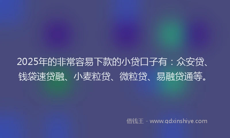 2025年的非常容易下款的小贷口子有：众安贷、钱袋速贷融、小麦粒贷、微粒贷、易融贷通等。