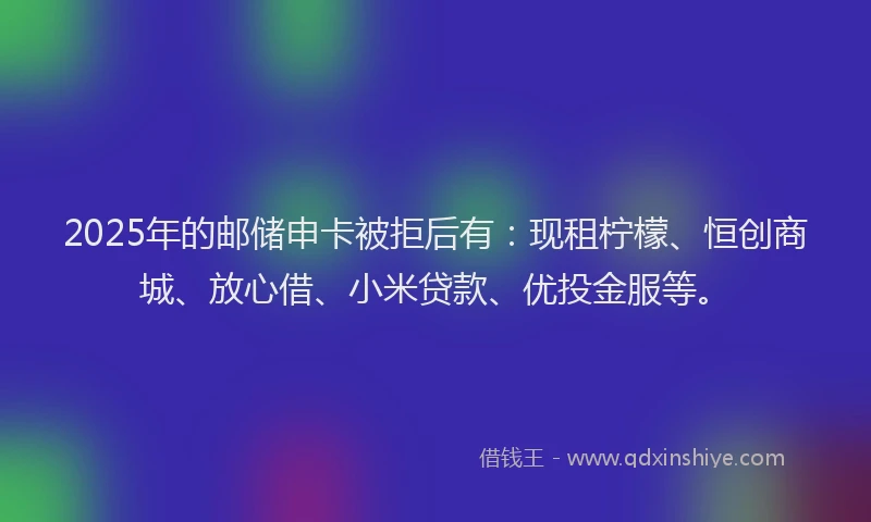 2025年的邮储申卡被拒后有：现租柠檬、恒创商城、放心借、小米贷款、优投金服等。