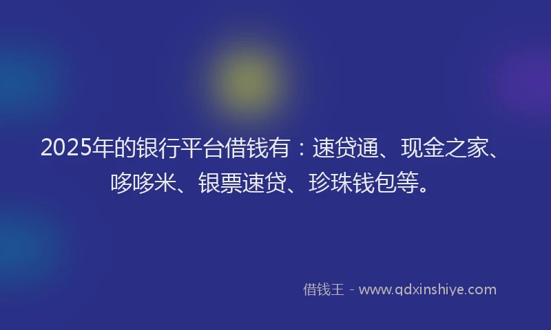 2025年的银行平台借钱有：速贷通、现金之家、哆哆米、银票速贷、珍珠钱包等。