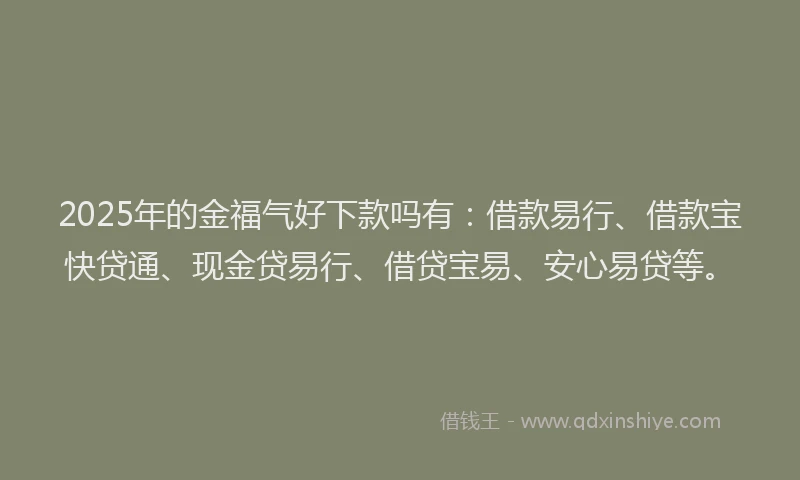 2025年的金福气好下款吗有：借款易行、借款宝快贷通、现金贷易行、借贷宝易、安心易贷等。