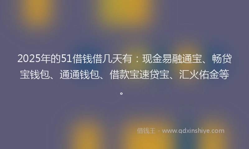 2025年的51借钱借几天有：现金易融通宝、畅贷宝钱包、通通钱包、借款宝速贷宝、汇火佑金等。