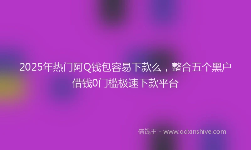 2025年热门阿Q钱包容易下款么，整合五个黑户借钱0门槛极速下款平台