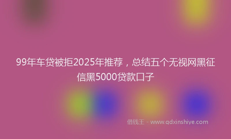 99年车贷被拒2025年推荐，总结五个无视网黑征信黑5000贷款口子