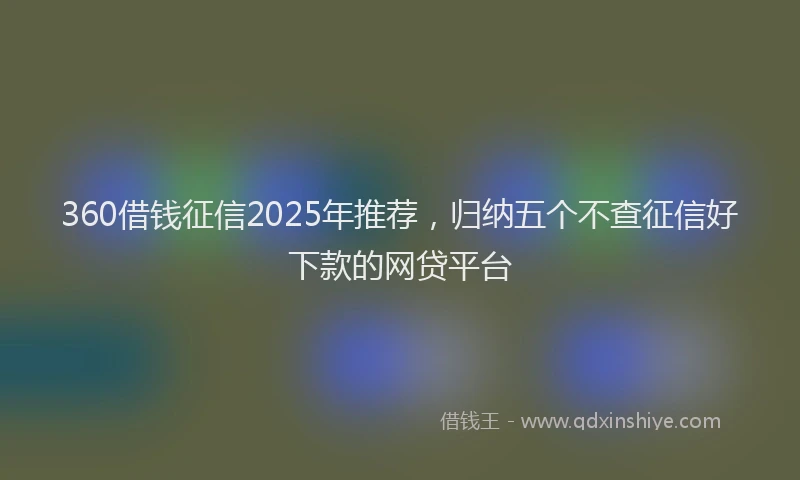 360借钱征信2025年推荐，归纳五个不查征信好下款的网贷平台