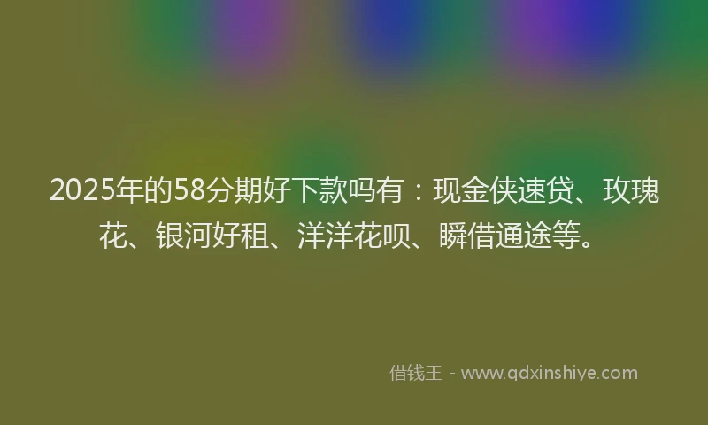 2025年的58分期好下款吗有：现金侠速贷、玫瑰花、银河好租、洋洋花呗、瞬借通途等。
