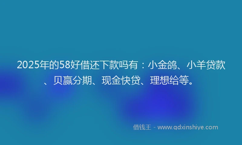 2025年的58好借还下款吗有：小金鸽、小羊贷款、贝赢分期、现金快贷、理想给等。