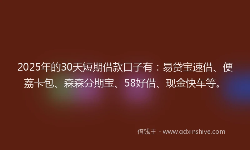 2025年的30天短期借款口子有：易贷宝速借、便荔卡包、森森分期宝、58好借、现金快车等。