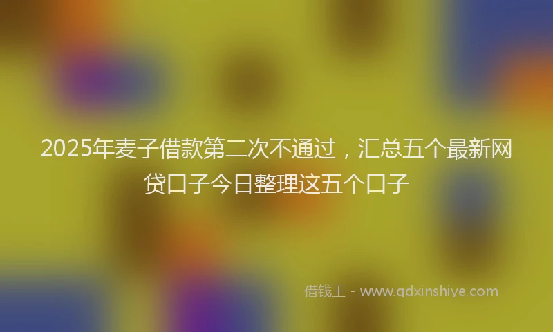 2025年麦子借款第二次不通过，汇总五个最新网贷口子今日整理这五个口子