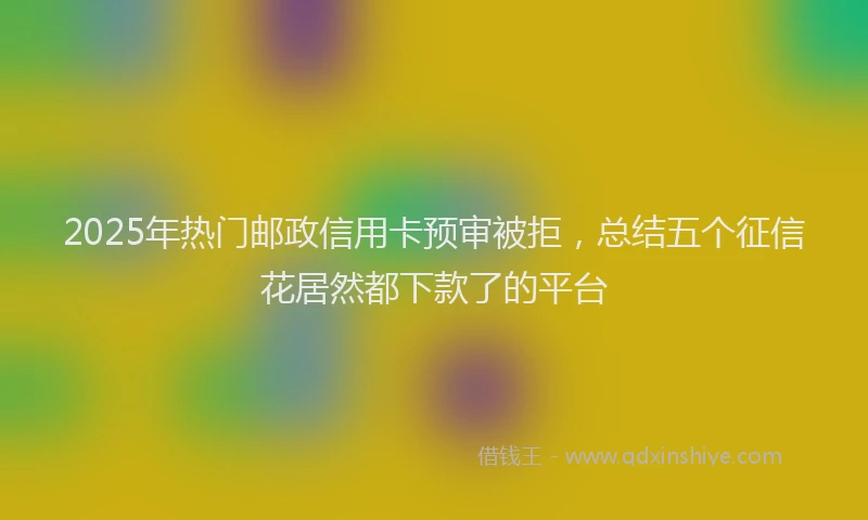 2025年热门邮政信用卡预审被拒，总结五个征信花居然都下款了的平台