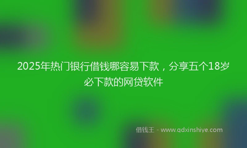 2025年热门银行借钱哪容易下款，分享五个18岁必下款的网贷软件