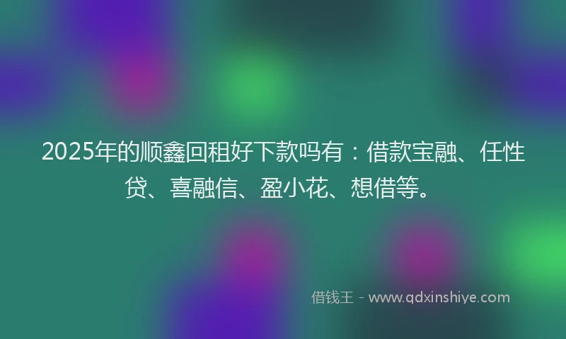2025年的顺鑫回租好下款吗有：借款宝融、任性贷、喜融信、盈小花、想借等。