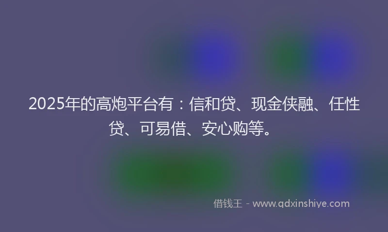 2025年的高炮平台有:信和贷、现金侠融、任性贷、可易借、安心购等。