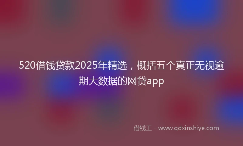 520借钱贷款2025年精选，概括五个真正无视逾期大数据的网贷app