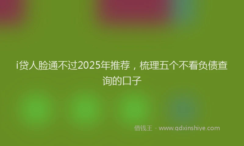i贷人脸通不过2025年推荐，梳理五个不看负债查询的口子