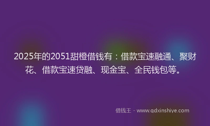 2025年的2051甜橙借钱有：借款宝速融通、聚财花、借款宝速贷融、现金宝、全民钱包等。