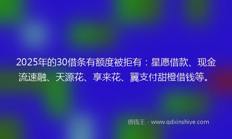 2025年的30借条有额度被拒有：星愿借款、现金流速融、天源花、享来花、翼支付甜橙借钱等。