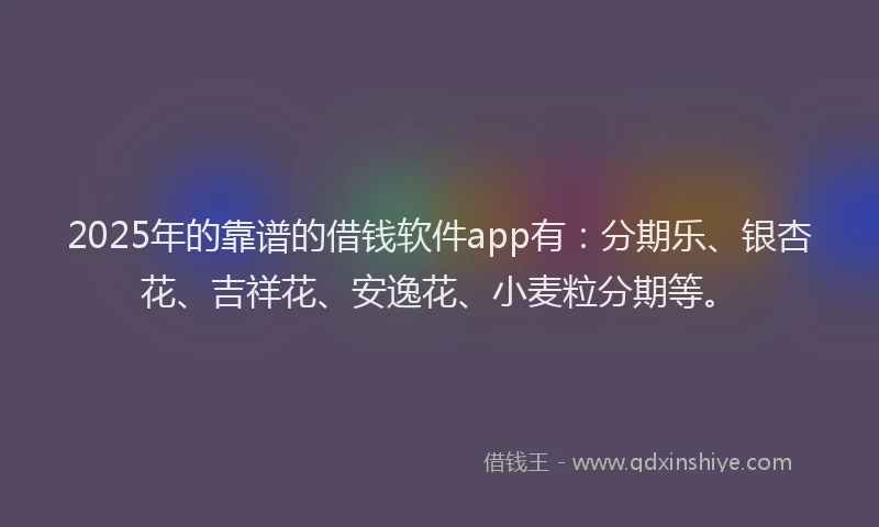 2025年的靠谱的借钱软件app有：分期乐、银杏花、吉祥花、安逸花、小麦粒分期等。