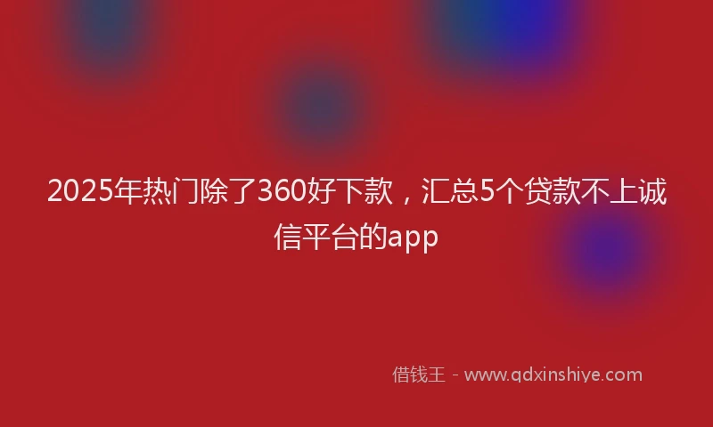 2025年热门除了360好下款,汇总5个贷款不上诚信平台的app