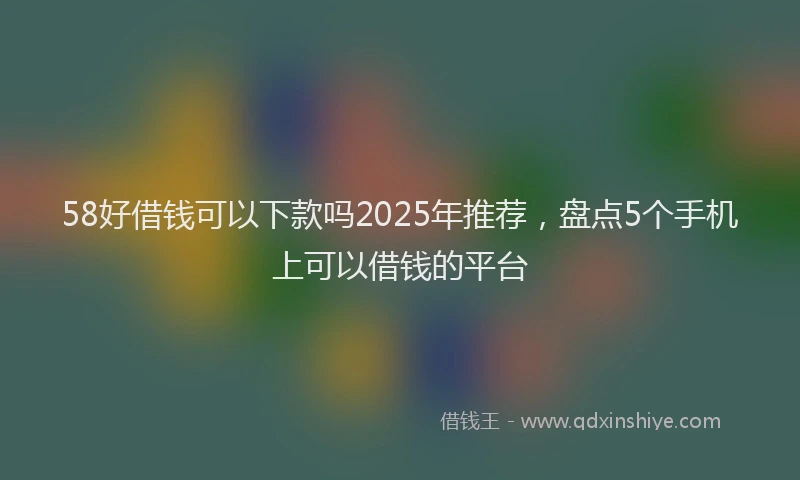 58好借钱可以下款吗2025年推荐，盘点5个手机上可以借钱的平台