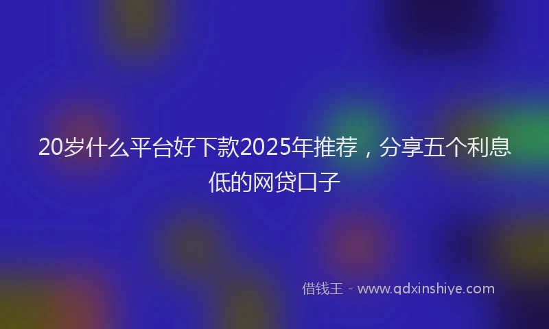 20岁什么平台好下款2025年推荐，分享五个利息低的网贷口子
