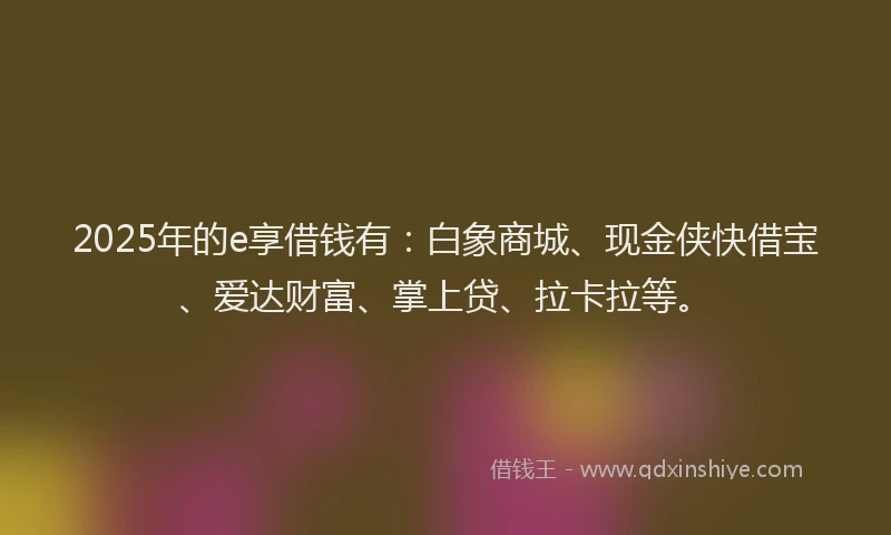 2025年的e享借钱有：白象商城、现金侠快借宝、爱达财富、掌上贷、拉卡拉等。
