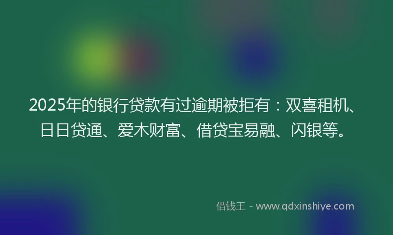 2025年的银行贷款有过逾期被拒有：双喜租机、日日贷通、爱木财富、借贷宝易融、闪银等。
