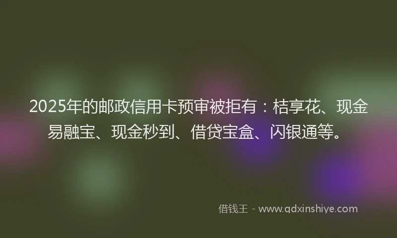 2025年的邮政信用卡预审被拒有：桔享花、现金易融宝、现金秒到、借贷宝盒、闪银通等。