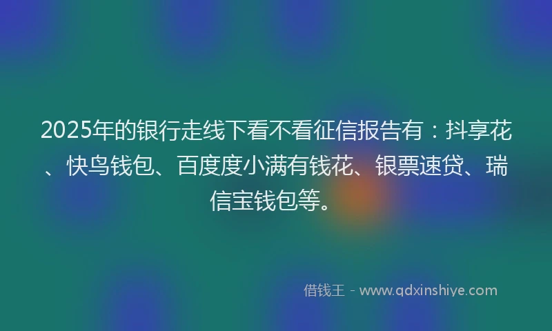 2025年的银行走线下看不看征信报告有：抖享花、快鸟钱包、百度度小满有钱花、银票速贷、瑞信宝钱包等。