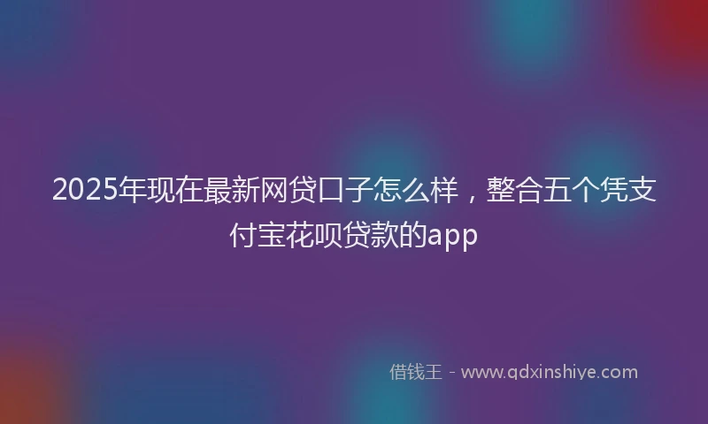 2025年现在最新网贷口子怎么样，整合五个凭支付宝花呗贷款的app