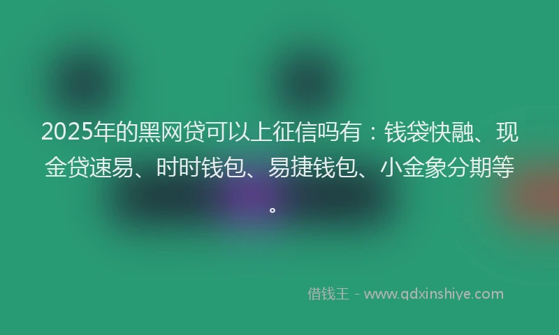 2025年的黑网贷可以上征信吗有：钱袋快融、现金贷速易、时时钱包、易捷钱包、小金象分期等。