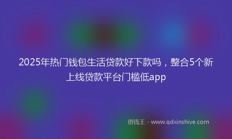 2025年热门钱包生活贷款好下款吗，整合5个新上线贷款平台门槛低app