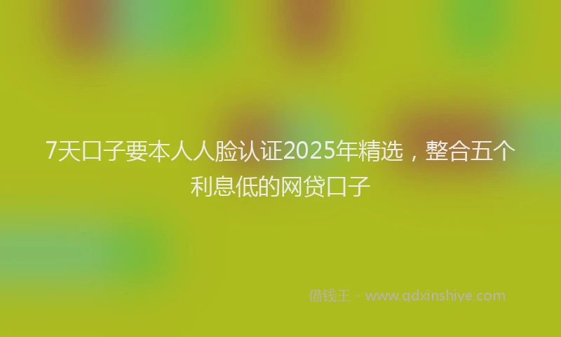 7天口子要本人人脸认证2025年精选，整合五个利息低的网贷口子